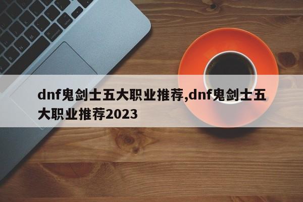 dnf鬼剑士五大职业推荐,dnf鬼剑士五大职业推荐2023