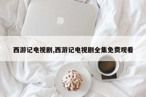 西游记电视剧,西游记电视剧全集免费观看
