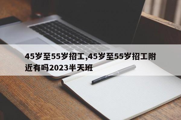 45岁至55岁招工,45岁至55岁招工附近有吗2023半天班