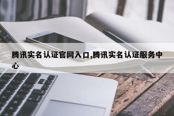 腾讯实名认证官网入口,腾讯实名认证服务中心