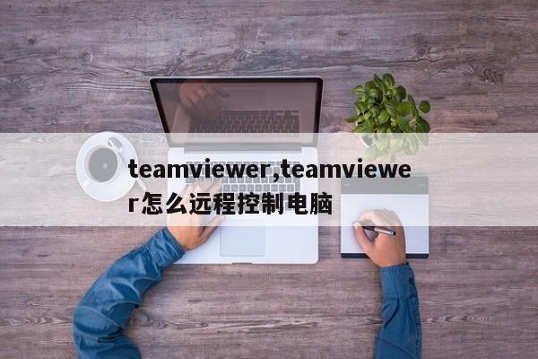 teamviewer,teamviewer怎么远程控制电脑