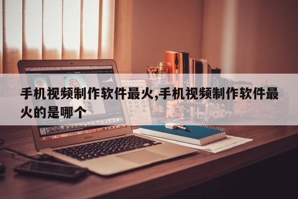 手机视频制作软件最火,手机视频制作软件最火的是哪个