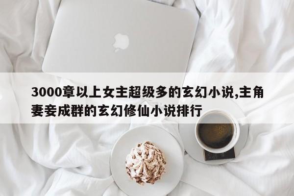 3000章以上女主超级多的玄幻小说,主角妻妾成群的玄幻修仙小说排行