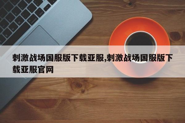 刺激战场国服版下载亚服,刺激战场国服版下载亚服官网