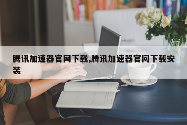 腾讯加速器官网下载,腾讯加速器官网下载安装