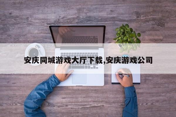 安庆同城游戏大厅下载,安庆游戏公司