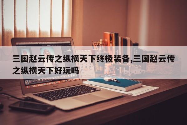 三国赵云传之纵横天下终极装备,三国赵云传之纵横天下好玩吗