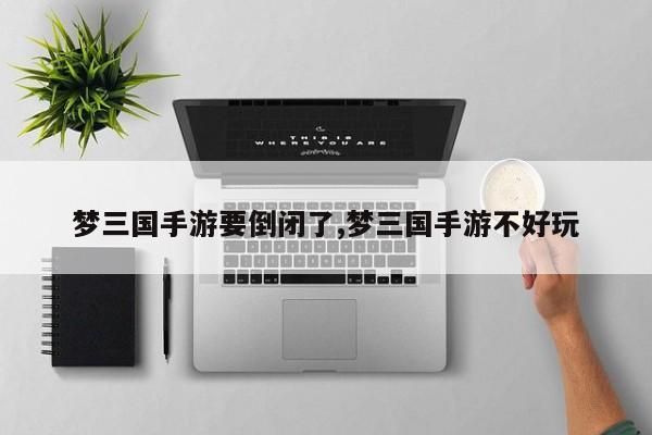 梦三国手游要倒闭了,梦三国手游不好玩
